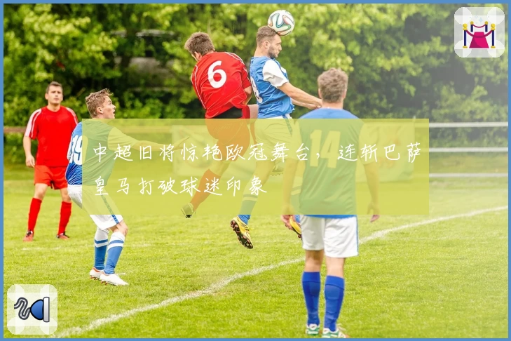 中超旧将惊艳欧冠舞台，连斩巴萨皇马打破球迷印象