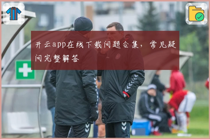 开云app在线下载问题合集，常见疑问完整解答