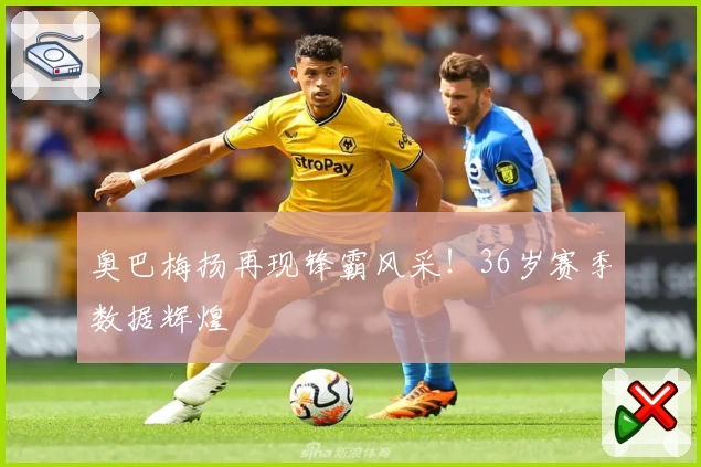 奥巴梅扬再现锋霸风采!36岁赛季数据辉煌