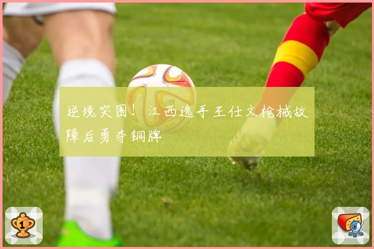 逆境突围！江西选手王仕文枪械故障后勇夺铜牌