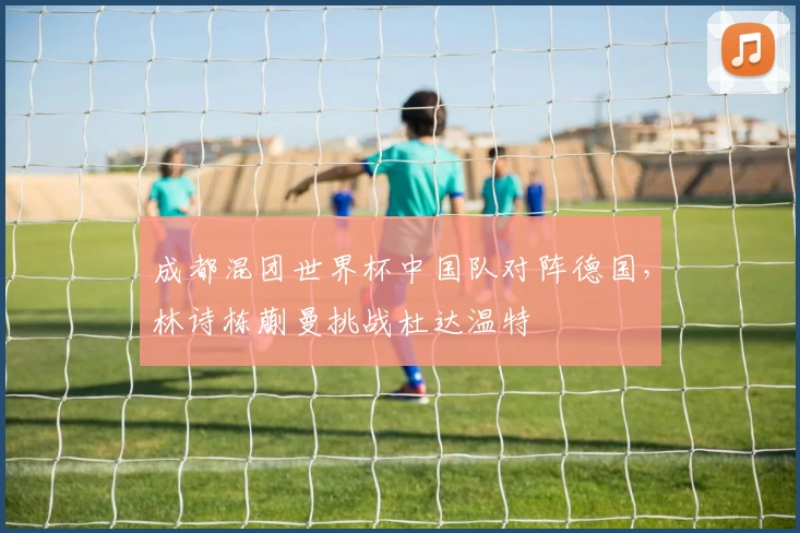 成都混团世界杯中国队对阵德国，林诗栋蒯曼挑战杜达温特
