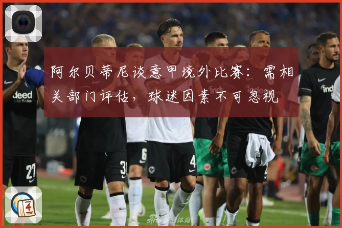 阿尔贝蒂尼谈意甲境外比赛：需相关部门评估，球迷因素不可忽视