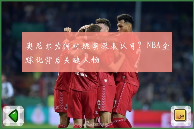 奥尼尔为何对姚明深表认可?NBA全球化背后关键人物