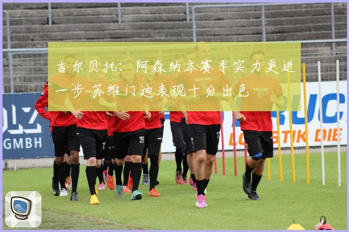 吉尔贝托：阿森纳本赛季实力更进一步 苏维门迪表现十分出色