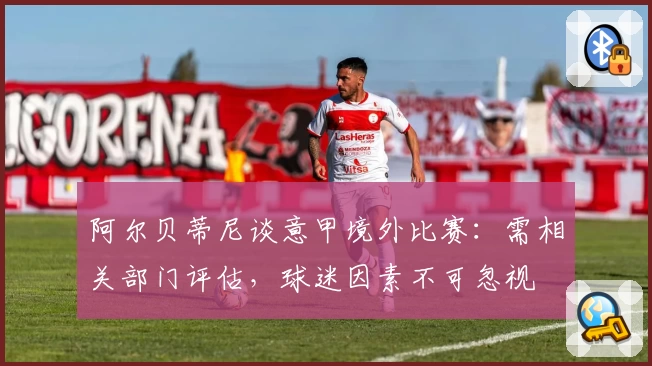 阿尔贝蒂尼谈意甲境外比赛：需相关部门评估，球迷因素不可忽视