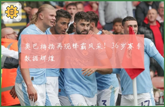 奥巴梅扬再现锋霸风采！36岁赛季数据辉煌