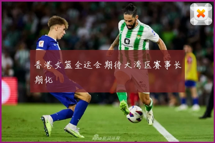 香港女篮全运会期待大湾区赛事长期化