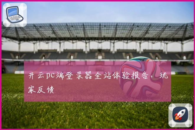 开云pc端登录器全站体验报告，玩家反馈