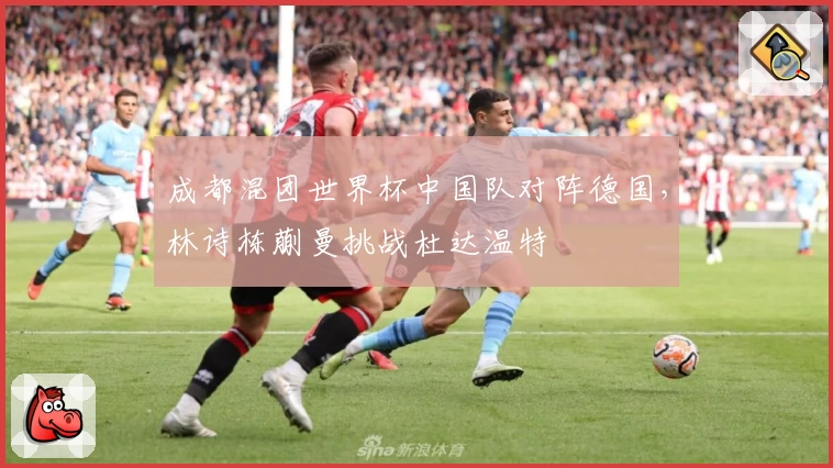 成都混团世界杯中国队对阵德国，林诗栋蒯曼挑战杜达温特